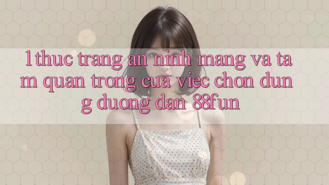 1. Thực Trạng An ninh Mạng Và Tầm Quan Trọng Của Việc Chọn Đúng Đường dẫn 88fun