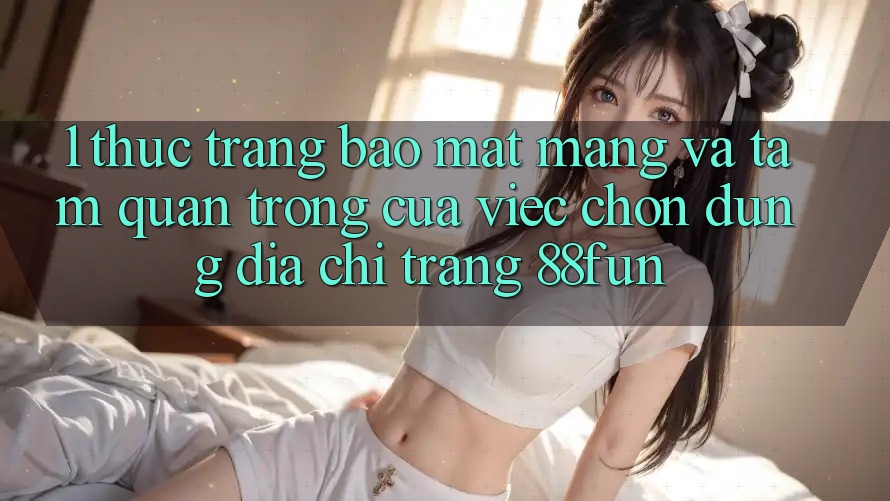 1. Thực Trạng Bảo mật Mạng Và Tầm Quan Trọng Của Việc Chọn Đúng Địa chỉ trang 88fun
