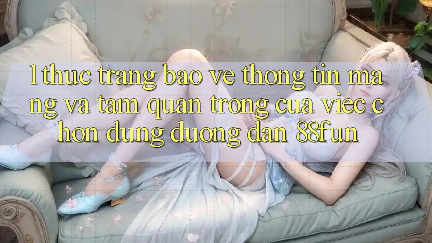 1. Thực Trạng Bảo vệ thông tin Mạng Và Tầm Quan Trọng Của Việc Chọn Đúng Đường dẫn 88fun