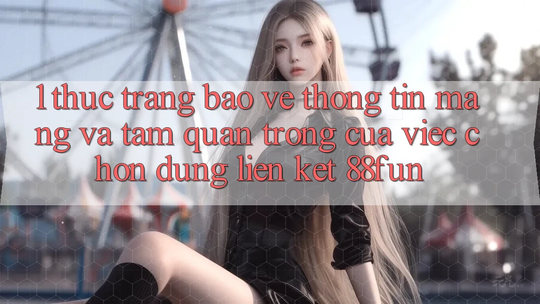 1. Thực Trạng Bảo vệ thông tin Mạng Và Tầm Quan Trọng Của Việc Chọn Đúng Liên kết 88fun