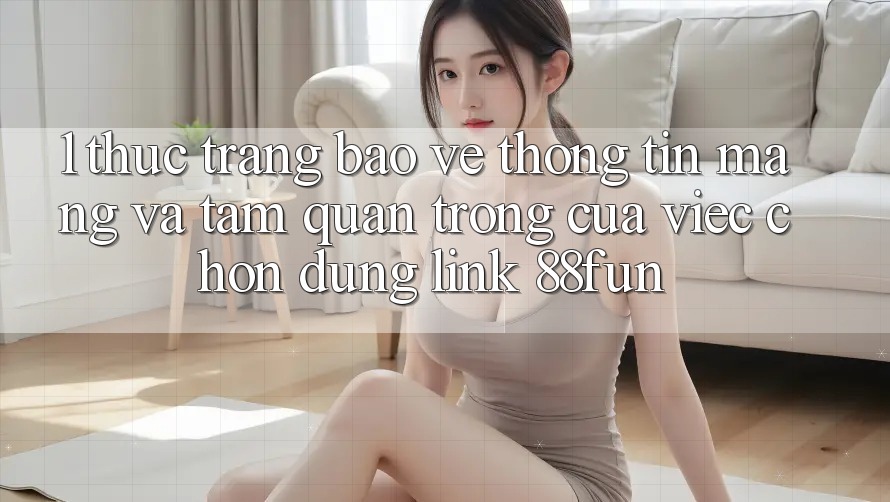 1. Thực Trạng Bảo vệ thông tin Mạng Và Tầm Quan Trọng Của Việc Chọn Đúng Link 88fun