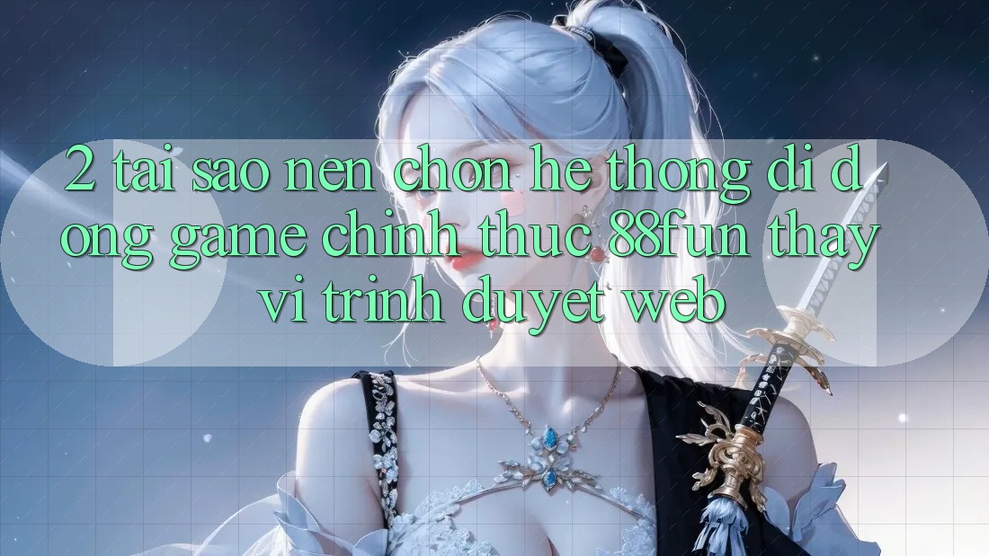 2. Tại Sao Nên Chọn Hệ thống di động Game Chính Thức 88fun Thay Vì Trình Duyệt Web?