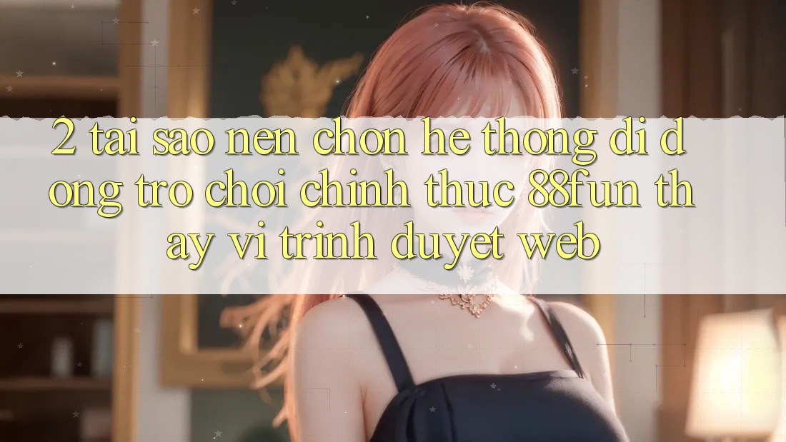 2. Tại Sao Nên Chọn Hệ thống di động Trò chơi Chính Thức 88fun Thay Vì Trình Duyệt Web?