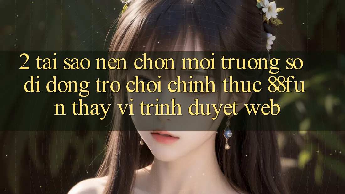 2. Tại Sao Nên Chọn Môi trường số di động Trò chơi Chính Thức 88fun Thay Vì Trình Duyệt Web?