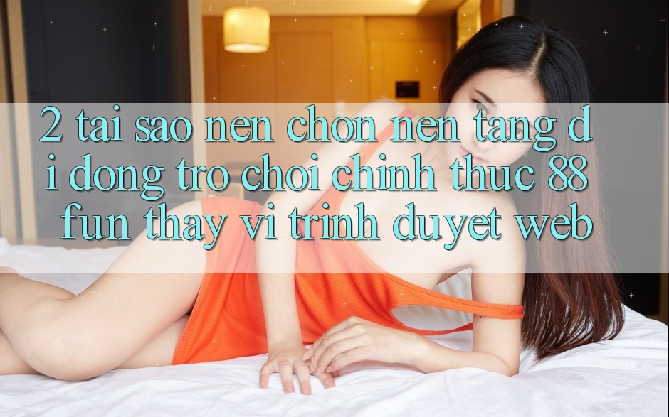 2. Tại Sao Nên Chọn Nền tảng di động Trò chơi Chính Thức 88fun Thay Vì Trình Duyệt Web?