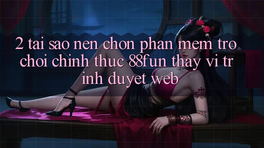 2. Tại Sao Nên Chọn Phần mềm Trò chơi Chính Thức 88fun Thay Vì Trình Duyệt Web?