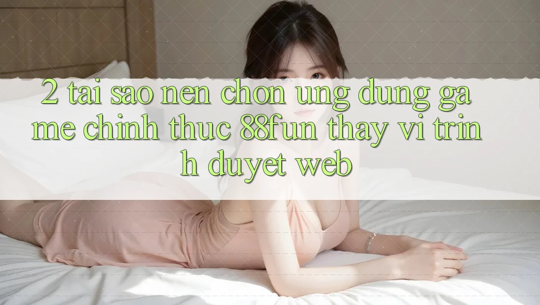 2. Tại Sao Nên Chọn Ứng dụng Game Chính Thức 88fun Thay Vì Trình Duyệt Web?