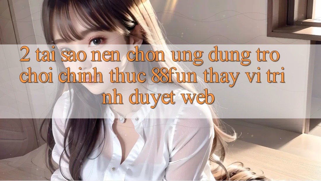 2. Tại Sao Nên Chọn Ứng dụng Trò chơi Chính Thức 88fun Thay Vì Trình Duyệt Web?