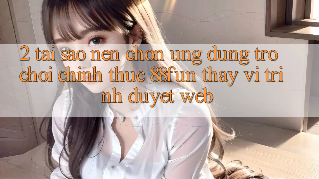 2. Tại Sao Nên Chọn Ứng dụng Trò chơi Chính Thức 88fun Thay Vì Trình Duyệt Web?