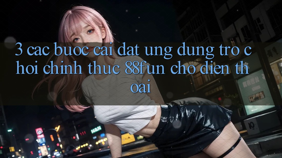 3. Các bước Cài đặt Ứng dụng Trò chơi Chính Thức 88fun Cho Điện Thoại