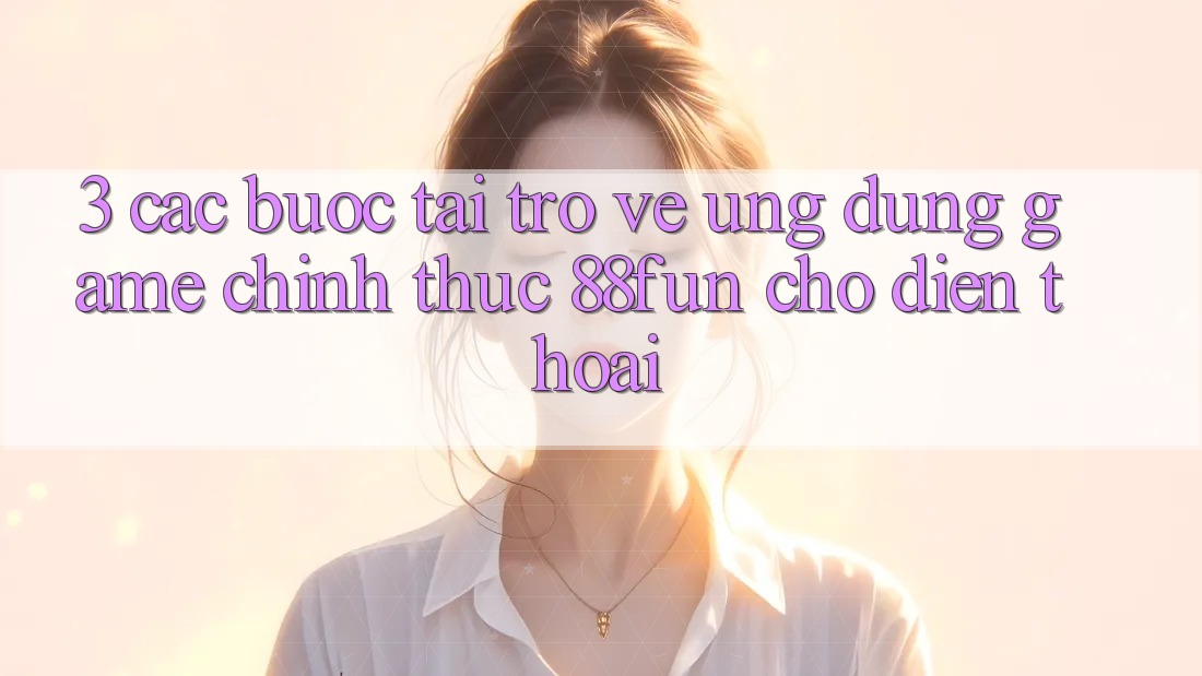 3. Các bước Tải trở về Ứng dụng Game Chính Thức 88fun Cho Điện Thoại