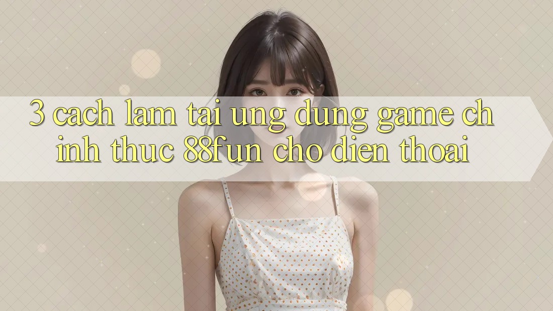 3. Cách làm Tải Ứng dụng Game Chính Thức 88fun Cho Điện Thoại