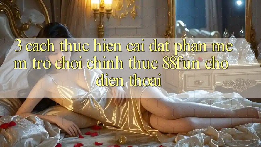 3. Cách thực hiện Cài đặt Phần mềm Trò chơi Chính Thức 88fun Cho Điện Thoại 3. Cách thực hiện Cài đặt Phần mềm Trò chơi Chính Thức 88fun Cho Điện Thoại