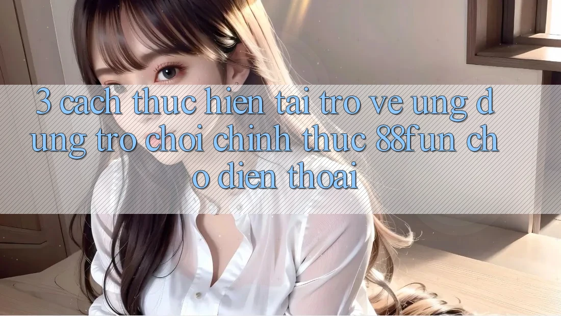 3. Cách thực hiện Tải trở về Ứng dụng Trò chơi Chính Thức 88fun Cho Điện Thoại