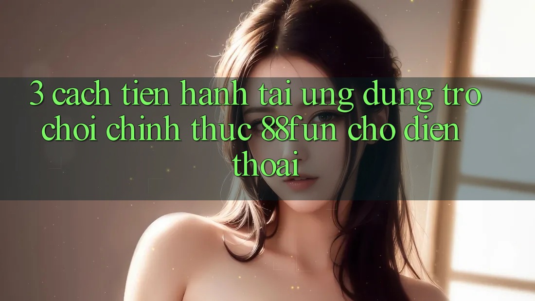 3. Cách tiến hành Tải Ứng dụng Trò chơi Chính Thức 88fun Cho Điện Thoại