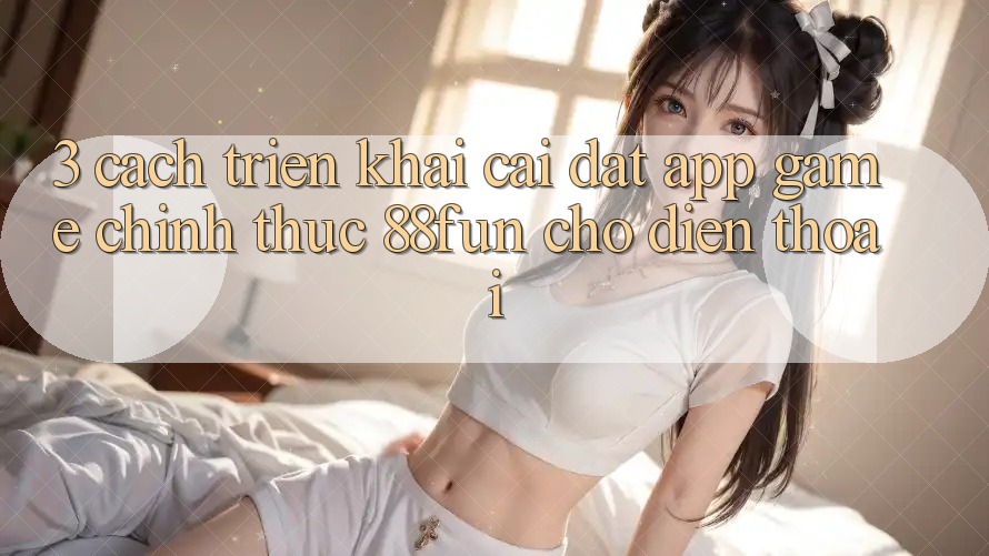 3. Cách triển khai Cài đặt App Game Chính Thức 88fun Cho Điện Thoại