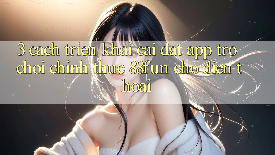 3. Cách triển khai Cài đặt App Trò chơi Chính Thức 88fun Cho Điện Thoại