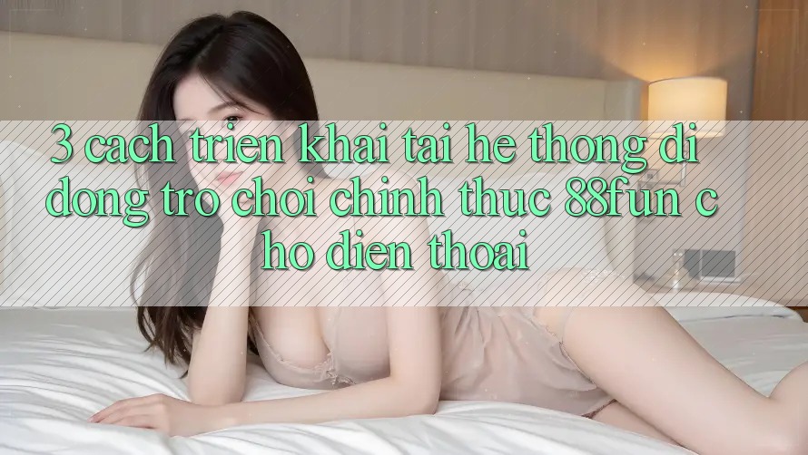 3. Cách triển khai Tải Hệ thống di động Trò chơi Chính Thức 88fun Cho Điện Thoại