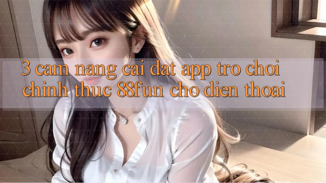 3. Cẩm nang Cài đặt App Trò chơi Chính Thức 88fun Cho Điện Thoại