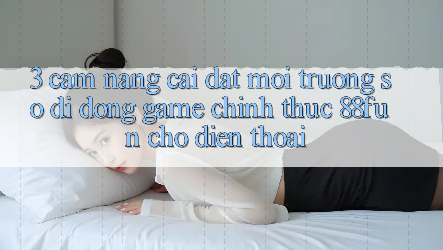 3. Cẩm nang Cài đặt Môi trường số di động Game Chính Thức 88fun Cho Điện Thoại