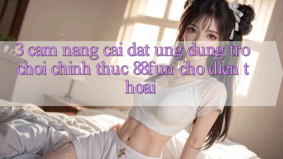 3. Cẩm nang Cài đặt Ứng dụng Trò chơi Chính Thức 88fun Cho Điện Thoại