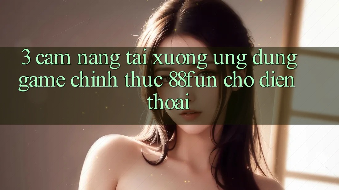 3. Cẩm nang Tải xuống Ứng dụng Game Chính Thức 88fun Cho Điện Thoại 3. Cẩm nang Tải xuống Ứng dụng Game Chính Thức 88fun Cho Điện Thoại