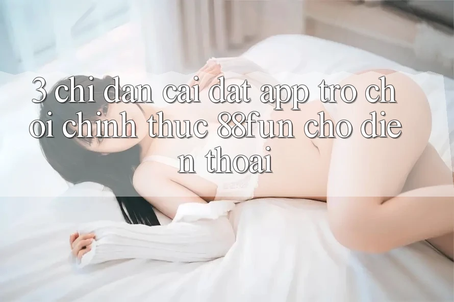 3. Chỉ dẫn Cài đặt App Trò chơi Chính Thức 88fun Cho Điện Thoại