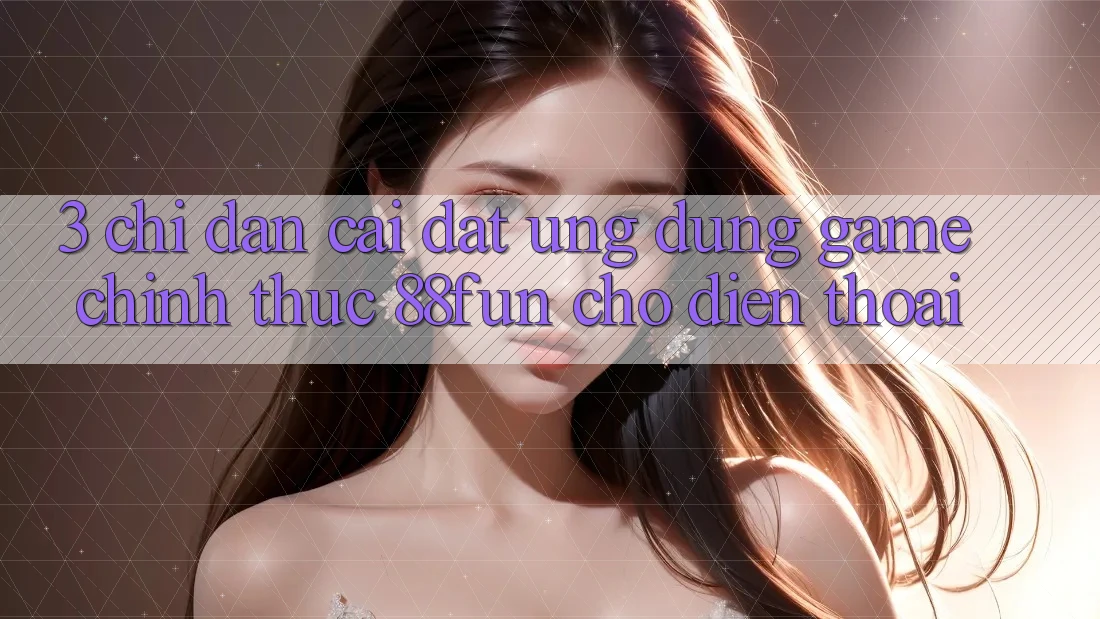 3. Chỉ dẫn Cài đặt Ứng dụng Game Chính Thức 88fun Cho Điện Thoại