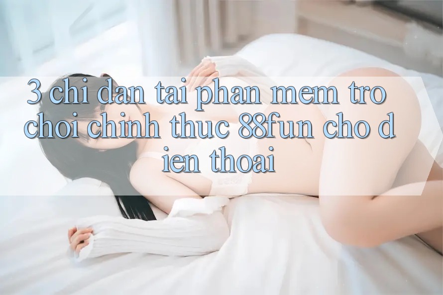 3. Chỉ dẫn Tải Phần mềm Trò chơi Chính Thức 88fun Cho Điện Thoại