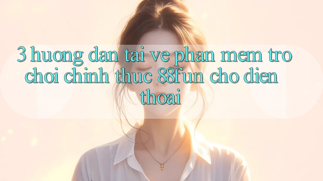 3. Hướng Dẫn Tải về Phần mềm Trò chơi Chính Thức 88fun Cho Điện Thoại