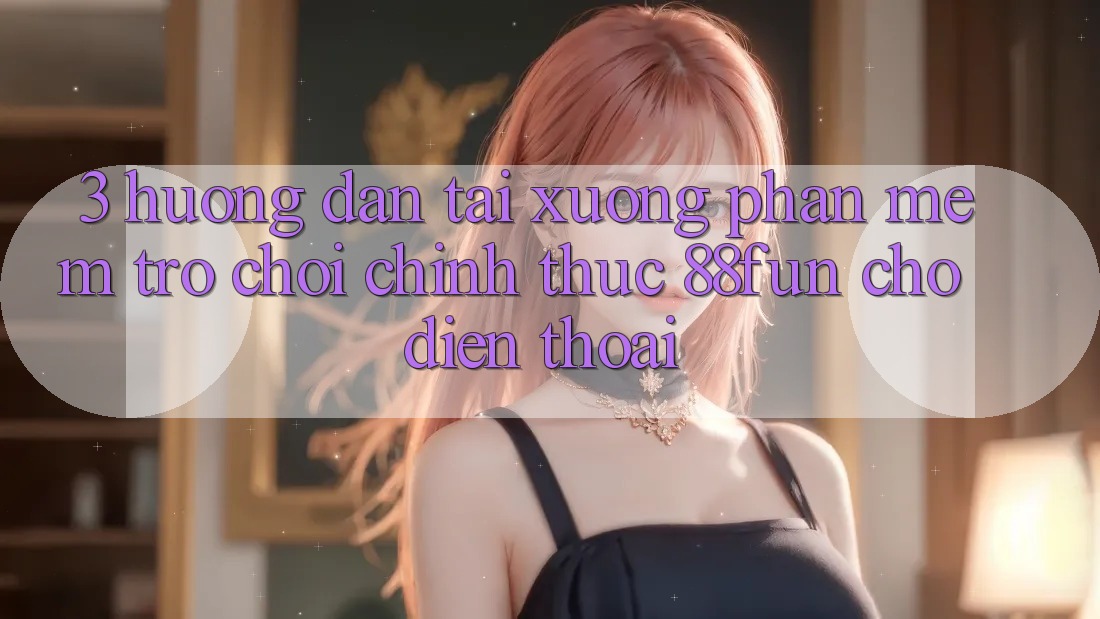 3. Hướng Dẫn Tải xuống Phần mềm Trò chơi Chính Thức 88fun Cho Điện Thoại