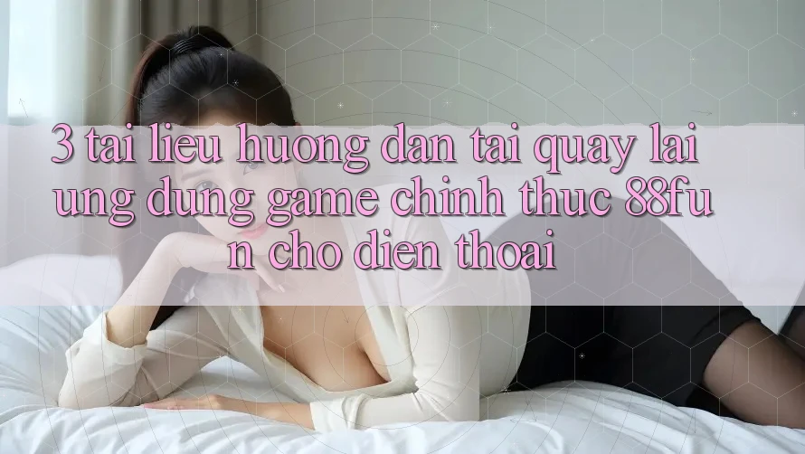 3. Tài liệu hướng dẫn Tải quay lại Ứng dụng Game Chính Thức 88fun Cho Điện Thoại