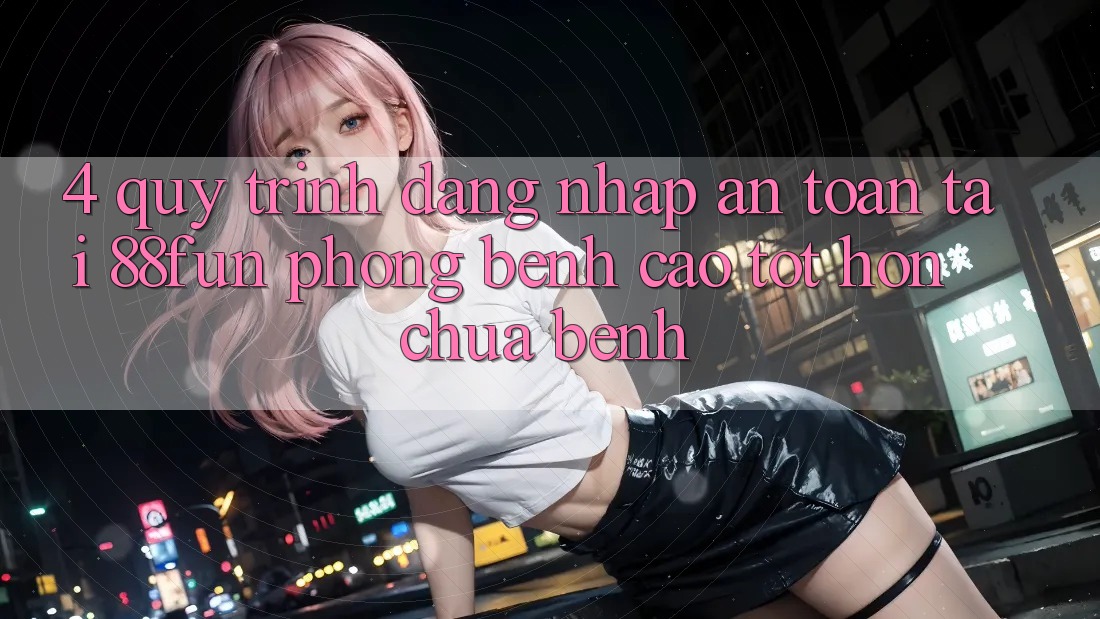 4. Quy Trình Đăng nhập An Toàn Tại 88fun: Phòng Bệnh Cao tốt hơn Chữa Bệnh