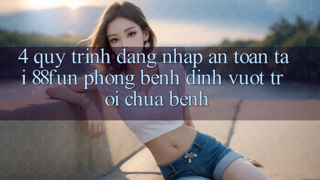 4. Quy Trình Đăng Nhập An Toàn Tại 88fun: Phòng Bệnh Đỉnh vượt trội Chữa Bệnh