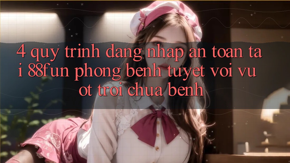 4. Quy Trình Đăng nhập An Toàn Tại 88fun: Phòng Bệnh Tuyệt vời vượt trội Chữa Bệnh