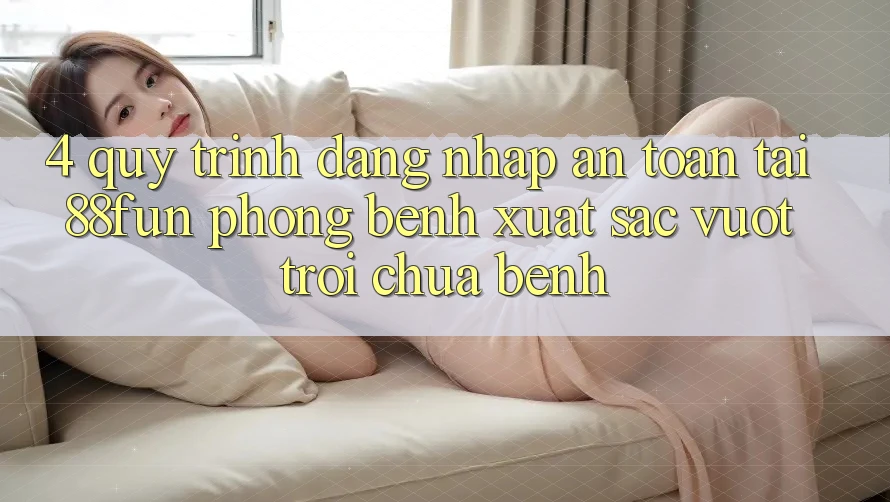 4. Quy Trình Đăng Nhập An Toàn Tại 88fun: Phòng Bệnh Xuất sắc vượt trội Chữa Bệnh 4. Quy Trình Đăng Nhập An Toàn Tại 88fun: Phòng Bệnh Xuất sắc vượt trội Chữa Bệnh