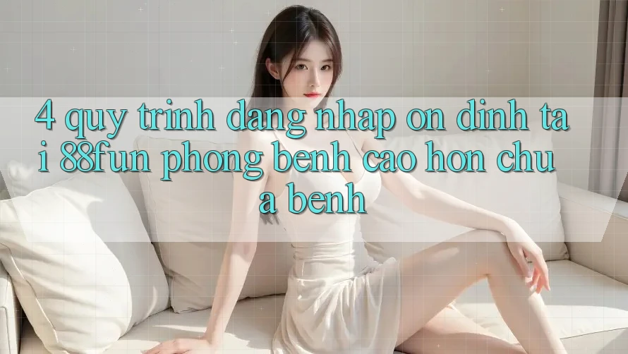 4. Quy Trình Đăng Nhập Ổn định Tại 88fun: Phòng Bệnh Cao hơn Chữa Bệnh 4. Quy Trình Đăng Nhập Ổn định Tại 88fun: Phòng Bệnh Cao hơn Chữa Bệnh