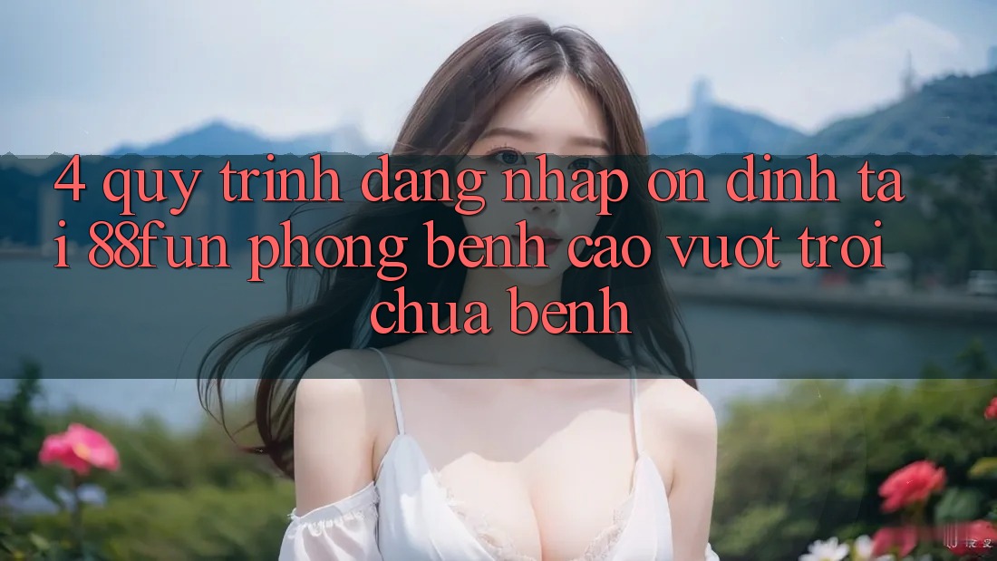 4. Quy Trình Đăng Nhập Ổn định Tại 88fun: Phòng Bệnh Cao vượt trội Chữa Bệnh