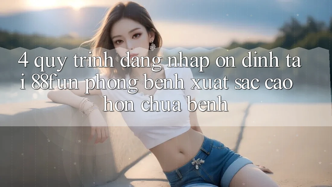 4. Quy Trình Đăng Nhập Ổn định Tại 88fun: Phòng Bệnh Xuất sắc cao hơn Chữa Bệnh