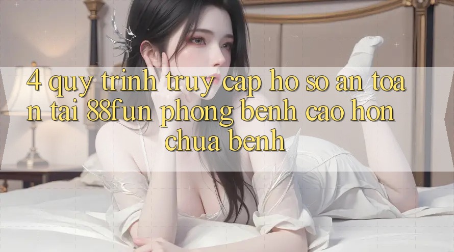 4. Quy Trình Truy cập hồ sơ An Toàn Tại 88fun: Phòng Bệnh Cao hơn Chữa Bệnh