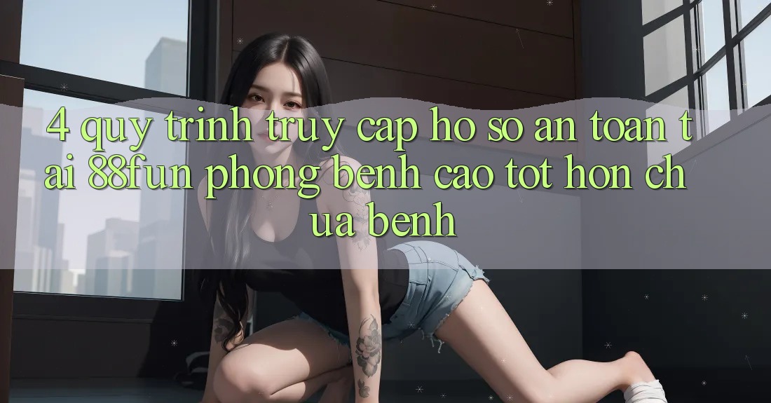4. Quy Trình Truy cập hồ sơ An Toàn Tại 88fun: Phòng Bệnh Cao tốt hơn Chữa Bệnh
