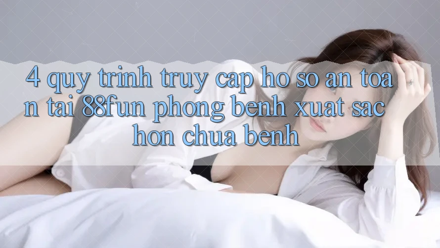 4. Quy Trình Truy cập hồ sơ An Toàn Tại 88fun: Phòng Bệnh Xuất sắc hơn Chữa Bệnh