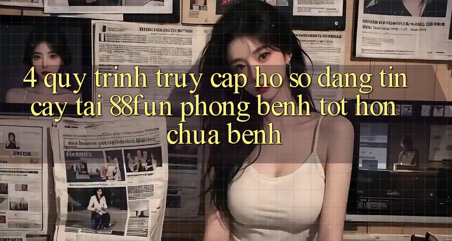 4. Quy Trình Truy cập hồ sơ Đáng tin cậy Tại 88fun: Phòng Bệnh Tốt hơn Chữa Bệnh