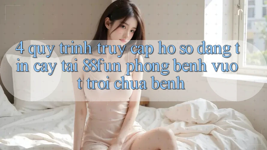 4. Quy Trình Truy cập hồ sơ Đáng tin cậy Tại 88fun: Phòng Bệnh Vượt trội Chữa Bệnh