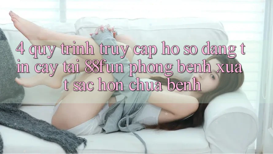 4. Quy Trình Truy cập hồ sơ Đáng tin cậy Tại 88fun: Phòng Bệnh Xuất sắc hơn Chữa Bệnh