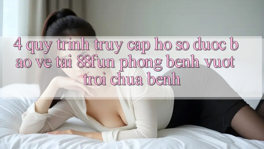 4. Quy Trình Truy cập hồ sơ Được bảo vệ Tại 88fun: Phòng Bệnh Vượt trội Chữa Bệnh