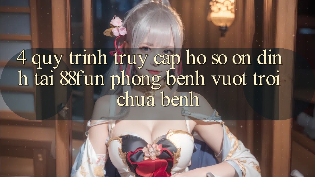 4. Quy Trình Truy cập hồ sơ Ổn định Tại 88fun: Phòng Bệnh Vượt trội Chữa Bệnh 4. Quy Trình Truy cập hồ sơ Ổn định Tại 88fun: Phòng Bệnh Vượt trội Chữa Bệnh