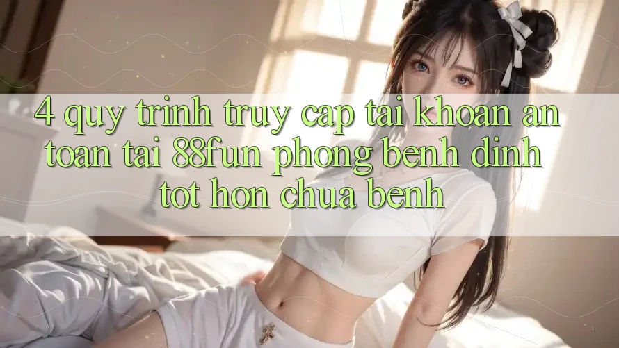 4. Quy Trình Truy cập tài khoản An Toàn Tại 88fun: Phòng Bệnh Đỉnh tốt hơn Chữa Bệnh