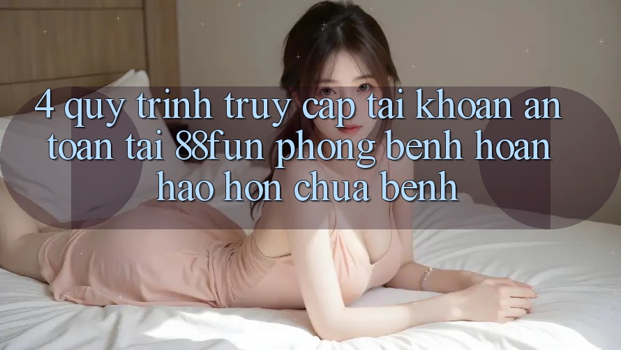 4. Quy Trình Truy cập tài khoản An Toàn Tại 88fun: Phòng Bệnh Hoàn hảo hơn Chữa Bệnh
