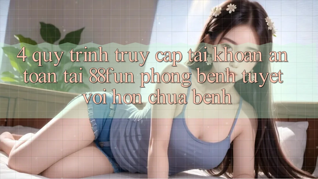 4. Quy Trình Truy cập tài khoản An Toàn Tại 88fun: Phòng Bệnh Tuyệt vời hơn Chữa Bệnh 4. Quy Trình Truy cập tài khoản An Toàn Tại 88fun: Phòng Bệnh Tuyệt vời hơn Chữa Bệnh